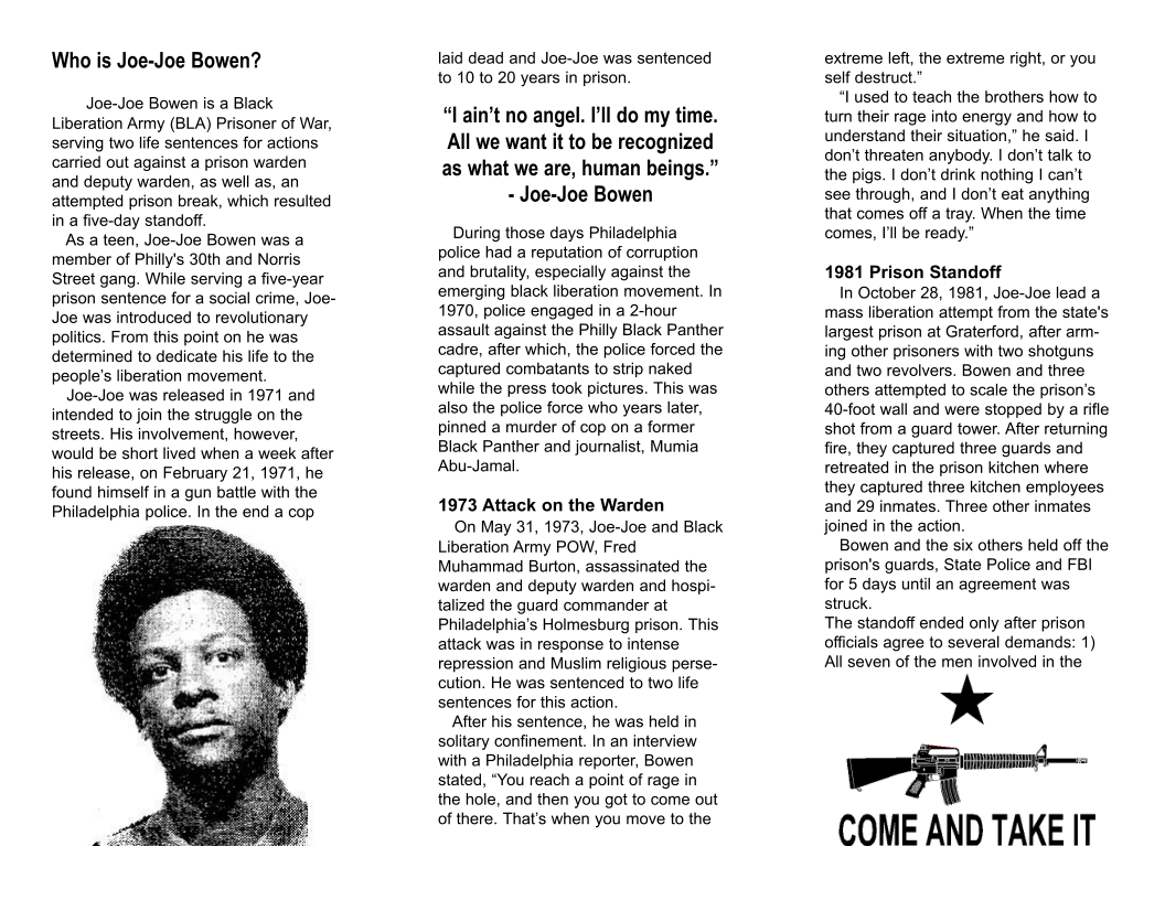 Who is Joe-Joe Bowen?  Joe-Joe Bowen is a Black Liberation Army (BLA) Prisoner of War, serving two life sentences for actions carried out against a prison warden and deputy warden, as well as, an attempted prison break, which resulted in a five-day standoff  As a teen, Joe-Joe Bowen was a member of Philly’s 30th and Norris Street gang. While serving a five-year prison sentence for a social crime, Joe- Joe was introduced to revolutionary politics. From this point on he was. determined to dedicate his life to the people’s liberation movement.  Joe-Joe was released in 1971 and intended to join the struggle on the streets. His involvement, however, would be short lived when a week after  his release, on February 21, 1971, he found himself in a gun battle with the Philadelphia police. In the end a cop  laid dead and Joe-Joe was sentenced t0 10 to 20 years in prison  “l ain’t no angel. I’ll do my time. All we want it to be recognized as what we are, human beings.” - Joe-Joe Bowen  During those days Philadelphia police had a reputation of corruption and brutality, especially against the emerging black liberation movement. In 1970, police engaged in a 2-hour assault against the Philly Black Panther cadre, after which, the police forced the captured combatants to strip naked while the press took pictures. This was also the police force who years later, pinned a murder of cop on a former Black Panther and journalist, Mumia Abu-Jamal.  1973 Attack on the Warden  On May 31, 1973, Joe-Joe and Black Liberation Army POW, Fred Muhammad Burton, assassinated the warden and deputy warden and hospi- talized the guard commander at Philadelphia’s Holmesburg prison. This attack was in response to intense repression and Muslim religious perse- cution. He was sentenced to two life sentences for this action.  After his sentence, he was held in solitary confinement. In an interview with a Philadelphia reporter, Bowen stated, “You reach a point of rage in the hole, and then you got to come out of there. That’s when you move to the  extreme left, the extreme right, or you self destruct.”  “I used to teach the brothers how to tum their rage into energy and how to understand their situation,” he said. | don’t threaten anybody. | don’t talk to the pigs. | don’t drink nothing | can’t see through, and | don’t eat anything that comes off a tray. When the time comes, I’l be ready.”  1981 Prison Standoff  In October 28, 1981, Joe~Joe lead a mass liberation attempt from the state’s largest prison at Graterford, after arm- ing other prisoners with two shotguns. and two revolvers. Bowen and three others attempted to scale the prison’s 40-foot wall and were stopped by a rifle shot from a guard tower. After returning fire, they captured three guards and retreated in the prison kitchen where they captured three kitchen employees and 29 inmates. Three other inmates joined in the action.  Bowen and the six others held off the prison’s guards, State Police and FBI for 5 days until an agreement was struck.  The standoff ended only after prison officials agree to several demands: 1) All seven of the men involved in the  *  - COME AND TAKE IT 